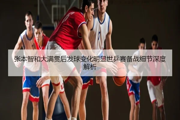 张本智和大满贯后发球变化明显世乒赛备战细节深度解析