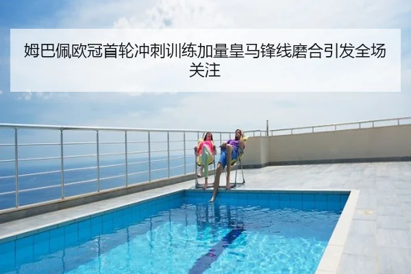 姆巴佩欧冠首轮冲刺训练加量皇马锋线磨合引发全场关注