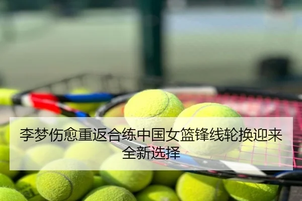 李梦伤愈重返合练中国女篮锋线轮换迎来全新选择