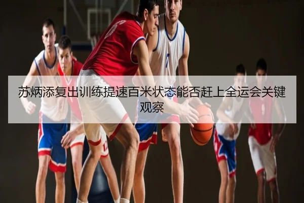 苏炳添复出训练提速百米状态能否赶上全运会关键观察