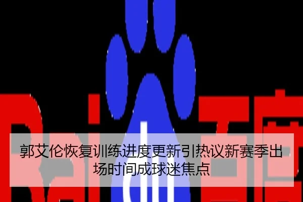 郭艾伦恢复训练进度更新引热议新赛季出场时间成球迷焦点