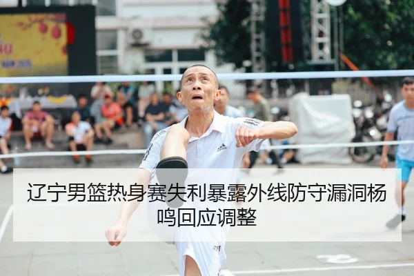 辽宁男篮热身赛失利暴露外线防守漏洞杨鸣回应调整